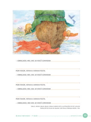 LÍNGUA PORTUGUESA · 1O
ANO 77
— OBRIGADO, IREI, SIM, SE VOCÊ CONVIDAR .
, ,
POR FAVOR, VENHA A MINHA FESTA.
— OBRIGADO, IREI, SIM, SE VOCÊ CONVIDAR .
, ,
POR FAVOR, VENHA A MINHA FESTA.
— OBRIGADO, IREI, SIM, SE VOCÊ CONVIDAR .
, ,
POR FAVOR, VENHA A MINHA FESTA.
— OBRIGADO, IREI SIM, SE VOCÊ CONVIDAR .
DRUCE, ARDEN. BRUXA, BRUXA, VENHA À MINHA FESTA. ILUSTRAÇÕES DE PAT LUDLOW.
TRADUÇÃO DE GILDA DE AQUINO. SÃO PAULO: BRINQUE-BOOK, 1995.
SETENTA E SETE
Port1ºAnoParte2.indd 77Port1ºAnoParte2.indd 77 9/16/10 10:38 AM9/16/10 10:38 AM
 