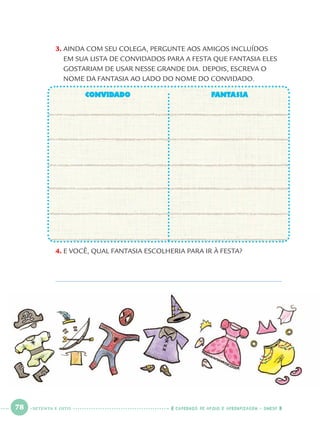 78 CADERNOS DE APOIO E APRENDIZAGEM · SMESP
3. AINDA COM SEU COLEGA, PERGUNTE AOS AMIGOS INCLUÍDOS
EM SUA LISTA DE CONVIDADOS PARA A FESTA QUE FANTASIA ELES
GOSTARIAM DE USAR NESSE GRANDE DIA. DEPOIS, ESCREVA O
NOME DA FANTASIA AO LADO DO NOME DO CONVIDADO.
CONVIDADOCONVIDADO FANTASIAFANTASIA
4. E VOCÊ, QUAL FANTASIA ESCOLHERIA PARA IR À FESTA?
SETENTA E OITO
Port1ºAnoParte2.indd 78Port1ºAnoParte2.indd 78 9/16/10 10:38 AM9/16/10 10:38 AM
 