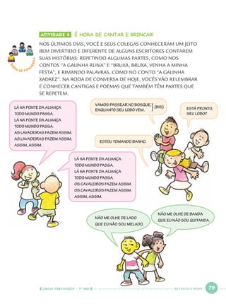 LÍNGUA PORTUGUESA · 1O
ANO 79
ATIVIDADE 4 É HORA DE CANTAR E BRINCAR!
NOS ÚLTIMOS DIAS, VOCÊ E SEUS COLEGAS CONHECERAM UM JEITO
BEM DIVERTIDO E DIFERENTE DE ALGUNS ESCRITORES CONTAREM
SUAS HISTÓRIAS: REPETINDO ALGUMAS PARTES, COMO NOS
CONTOS “A GALINHA RUIVA” E “BRUXA, BRUXA, VENHA A MINHA
FESTA”, E RIMANDO PALAVRAS, COMO NO CONTO “A GALINHA
XADREZ”. NA RODA DE CONVERSA DE HOJE, VOCÊS VÃO RELEMBRAR
E CONHECER CANTIGAS E POEMAS QUE TAMBÉM TÊM PARTES QUE
SE REPETEM.
RO
DA DE C O N
VERSA
NÃO ME OLHE DE LADO
QUE EU NÃO SOU MELADO.
NÃO ME OLHE DE BANDA
QUE EU NÃO SOU QUITANDA.
LÁ NA PONTE DA ALIANÇA
TODO MUNDO PASSA.
LÁ NA PONTE DA ALIANÇA
TODO MUNDO PASSA.
AS LAVADEIRAS FAZEM ASSIM.
AS LAVADEIRAS FAZEM ASSIM.
ASSIM, ASSIM.
LÁ NA PONTE DA ALIANÇA
TODO MUNDO PASSA.
LÁ NA PONTE DA ALIANÇA
TODO MUNDO PASSA.
OS CAVALEIROS FAZEM ASSIM.
OS CAVALEIROS FAZEM ASSIM.
ASSIM, ASSIM.
VAMOS PASSEAR NO BOSQUE,
ENQUANTO SEU LOBO VEM. ESTÁ PRONTO,
SEU LOBO?
ESTOU TOMANDO BANHO.
}(BIS)
SETENTA E NOVE
Port1ºAnoParte2.indd 79Port1ºAnoParte2.indd 79 9/16/10 10:38 AM9/16/10 10:38 AM
 