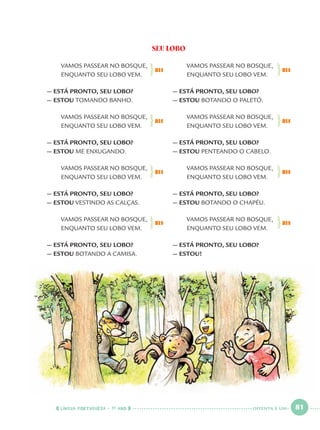 LÍNGUA PORTUGUESA · 1O
ANO 81
SEU LOBO
VAMOS PASSEAR NO BOSQUE,
ENQUANTO SEU LOBO VEM.
— ESTÁ PRONTO, SEU LOBO?
— ESTOU TOMANDO BANHO.
VAMOS PASSEAR NO BOSQUE,
ENQUANTO SEU LOBO VEM.
— ESTÁ PRONTO, SEU LOBO?
— ESTOU ME ENXUGANDO.
VAMOS PASSEAR NO BOSQUE,
ENQUANTO SEU LOBO VEM.
— ESTÁ PRONTO, SEU LOBO?
— ESTOU VESTINDO AS CALÇAS.
VAMOS PASSEAR NO BOSQUE,
ENQUANTO SEU LOBO VEM.
— ESTÁ PRONTO, SEU LOBO?
— ESTOU BOTANDO A CAMISA.
VAMOS PASSEAR NO BOSQUE,
ENQUANTO SEU LOBO VEM.
— ESTÁ PRONTO, SEU LOBO?
— ESTOU BOTANDO O PALETÓ.
VAMOS PASSEAR NO BOSQUE,
ENQUANTO SEU LOBO VEM.
— ESTÁ PRONTO, SEU LOBO?
— ESTOU PENTEANDO O CABELO.
VAMOS PASSEAR NO BOSQUE,
ENQUANTO SEU LOBO VEM.
— ESTÁ PRONTO, SEU LOBO?
— ESTOU BOTANDO O CHAPÉU.
VAMOS PASSEAR NO BOSQUE,
ENQUANTO SEU LOBO VEM.
— ESTÁ PRONTO, SEU LOBO?
— ESTOU!
BIS BIS
BIS BIS
BIS BIS
BIS BIS
OITENTA E UM
Port1ºAnoParte2.indd 81Port1ºAnoParte2.indd 81 9/16/10 10:38 AM9/16/10 10:38 AM
 