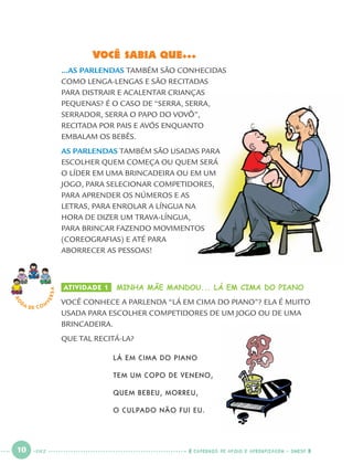 10 CADERNOS DE APOIO E APRENDIZAGEM · SMESP
ATIVIDADE 1 MINHA MÃE MANDOU... LÁ EM CIMA DO PIANO
VOCÊ CONHECE A PARLENDA “LÁ EM CIMA DO PIANO”? ELA É MUITO
USADA PARA ESCOLHER COMPETIDORES DE UM JOGO OU DE UMA
BRINCADEIRA.
QUE TAL RECITÁ-LA?
LÁ EM CIMA DO PIANO
TEM UM COPO DE VENENO,
QUEM BEBEU, MORREU,
O CULPADO NÃO FUI EU.
RO
DA DE C O N
VERSA
VOCÊ SABIA QUE...
...AS PARLENDAS TAMBÉM SÃO CONHECIDAS
COMO LENGA-LENGAS E SÃO RECITADAS
PARA DISTRAIR E ACALENTAR CRIANÇAS
PEQUENAS? É O CASO DE “SERRA, SERRA,
SERRADOR, SERRA O PAPO DO VOVÔ”,
RECITADA POR PAIS E AVÓS ENQUANTO
EMBALAM OS BEBÊS.
AS PARLENDAS TAMBÉM SÃO USADAS PARA
ESCOLHER QUEM COMEÇA OU QUEM SERÁ
O LÍDER EM UMA BRINCADEIRA OU EM UM
JOGO, PARA SELECIONAR COMPETIDORES,
PARA APRENDER OS NÚMEROS E AS
LETRAS, PARA ENROLAR A LÍNGUA NA
HORA DE DIZER UM TRAVA-LÍNGUA,
PARA BRINCAR FAZENDO MOVIMENTOS
(COREOGRAFIAS) E ATÉ PARA
ABORRECER AS PESSOAS!
DEZ
Port1ºAno.indd 10Port1ºAno.indd 10 9/16/10 10:27 AM9/16/10 10:27 AM
 