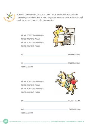 82 CADERNOS DE APOIO E APRENDIZAGEM · SMESP
AGORA, COM SEUS COLEGAS, CONTINUE BRINCANDO COM OS
TEXTOS QUE APRENDEU. A PARTE QUE SE REPETE EM CADA TEXTO JÁ
ESTÁ ESCRITA. O RESTO É COM VOCÊS!
LÁ NA PONTE DA ALIANÇA
TODO MUNDO PASSA.
LÁ NA PONTE DA ALIANÇA
TODO MUNDO PASSA.
AS FAZEM ASSIM.
AS FAZEM ASSIM.
ASSIM, ASSIM.
LÁ NA PONTE DA ALIANÇA
TODO MUNDO PASSA.
LÁ NA PONTE DA ALIANÇA
TODO MUNDO PASSA.
OS FAZEM ASSIM.
OS FAZEM ASSIM.
ASSIM, ASSIM.
COM
O
É BOM E S
CREVER!
OITENTA E DOIS
Port1ºAnoParte2.indd 82Port1ºAnoParte2.indd 82 9/16/10 10:38 AM9/16/10 10:38 AM
 