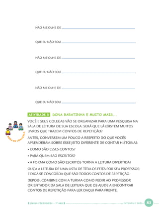 LÍNGUA PORTUGUESA · 1O
ANO 83
NÃO ME OLHE DE
QUE EU NÃO SOU .
NÃO ME OLHE DE
QUE EU NÃO SOU .
NÃO ME OLHE DE
QUE EU NÃO SOU .
ATIVIDADE 5 DONA BARATINHA E MUITO MAIS...
VOCÊ E SEUS COLEGAS VÃO SE ORGANIZAR PARA UMA PESQUISA NA
SALA DE LEITURA DE SUA ESCOLA: SERÁ QUE LÁ EXISTEM MUITOS
LIVROS QUE TRAZEM CONTOS DE REPETIÇÃO?
ANTES, CONVERSEM UM POUCO A RESPEITO DO QUE VOCÊS
APRENDERAM SOBRE ESSE JEITO DIFERENTE DE CONTAR HISTÓRIAS:
• COMO SÃO ESSES CONTOS?
• PARA QUEM SÃO ESCRITOS?
• A FORMA COMO SÃO ESCRITOS TORNA A LEITURA DIVERTIDA?
OUÇA A LEITURA DE UMA LISTA DE TÍTULOS FEITA POR SEU PROFESSOR
E DIGA SE CONCORDA QUE SÃO TODOS CONTOS DE REPETIÇÃO.
DEPOIS, COMBINE COM A TURMA COMO PEDIR AO PROFESSOR
ORIENTADOR DA SALA DE LEITURA QUE OS AJUDE A ENCONTRAR
CONTOS DE REPETIÇÃO PARA LER DAQUI PARA FRENTE.
RO
DA DE C O N
VERSA
OITENTA E TRÊS
Port1ºAnoParte2.indd 83Port1ºAnoParte2.indd 83 9/16/10 10:38 AM9/16/10 10:38 AM
 