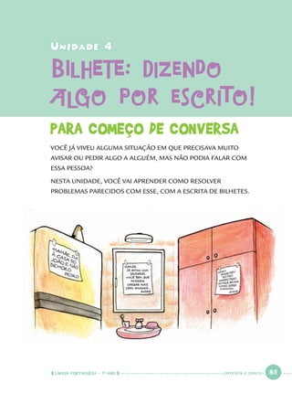LÍNGUA PORTUGUESA · 1O
ANO 85
Unidade 4Unidade 4
BILHETE: DizendoBILHETE: Dizendo
algo por escrito!algo por escrito!
PARA COMEÇO DE CONVERSA
VOCÊ JÁ VIVEU ALGUMA SITUAÇÃO EM QUE PRECISAVA MUITO
AVISAR OU PEDIR ALGO A ALGUÉM, MAS NÃO PODIA FALAR COM
ESSA PESSOA?
NESTA UNIDADE, VOCÊ VAI APRENDER COMO RESOLVER
PROBLEMAS PARECIDOS COM ESSE, COM A ESCRITA DE BILHETES.
OITENTA E CINCO
Port1ºAnoParte2.indd 85Port1ºAnoParte2.indd 85 9/16/10 10:38 AM9/16/10 10:38 AM
 