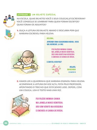 86 CADERNOS DE APOIO E APRENDIZAGEM · SMESP
ATIVIDADE 1 UM BILHETE ESPECIAL
NA ESCOLA, QUAIS BILHETES VOCÊ E SEUS COLEGAS JÁ ESCREVERAM?
VOCÊ CONSEGUE SE LEMBRAR? PARA QUEM FORAM ESCRITOS?
QUAIS FORAM OS ASSUNTOS?
1. OUÇA A LEITURA DO BILHETE ABAIXO E DESCUBRA POR QUE
MARIANA ESCREVEU PARA HELENA.
2. VAMOS LER A QUADRINHA QUE MARIANA ENSINOU PARA HELENA.
ACOMPANHE A LEITURA EM VOZ ALTA, FEITA PELO PROFESSOR,
APONTANDO O TRECHO QUE ESTÁ SENDO LIDO. DEPOIS, COM
UM COLEGA, LEIA O TEXTO MAIS UMA VEZ.
RO
DA DE C O N
VERSA
HELENA,
APRENDI UMA QUADRINHA NOVA, VOCÊ
VAI ADORAR. LÁ VAI:
FUI FAZER MINHA CAMA
NA JANELA MAIS VENTOSA.
DEU UM VENTO NA ROSEIRA
E ENCHEU A CAMA DE ROSA.
E ENTÃO, GOSTOU?
BEIJOS,
MARIANA
21/8/2010
FUI FAZER MINHA CAMA
NA JANELA MAIS VENTOSA.
DEU UM VENTO NA ROSEIRA
E ENCHEU A CAMA DE ROSA.
O
BA, JÁ POSS
O
LER!
OITENTA E SEIS
Port1ºAnoParte2.indd 86Port1ºAnoParte2.indd 86 9/16/10 10:38 AM9/16/10 10:38 AM
 