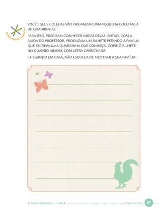 LÍNGUA PORTUGUESA · 1O
ANO 87
VOCÊ E SEUS COLEGAS VÃO ORGANIZAR UMA PEQUENA COLETÂNEA
DE QUADRINHAS.
PARA ISSO, PRECISAM CONHECER VÁRIAS DELAS. ENTÃO, COM A
AJUDA DO PROFESSOR, PRODUZAM UM BILHETE PEDINDO À FAMÍLIA
QUE ESCREVA UMA QUADRINHA QUE CONHEÇA. COPIE O BILHETE
NO QUADRO ABAIXO, COM LETRA CAPRICHADA.
CHEGANDO EM CASA, NÃO ESQUEÇA DE MOSTRAR A SUA FAMÍLIA!
COM
O
É BOM E S
CREVER!
OITENTA E SETE
Port1ºAnoParte2.indd 87Port1ºAnoParte2.indd 87 9/16/10 10:38 AM9/16/10 10:38 AM
 