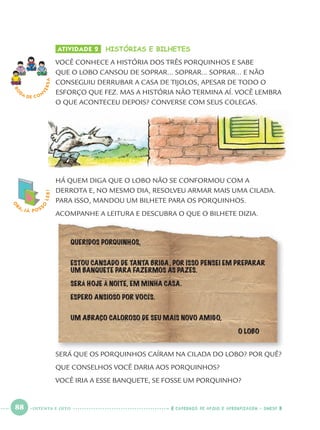 88 CADERNOS DE APOIO E APRENDIZAGEM · SMESP
O
BA, JÁ POSS
O
LER! ATIVIDADE 2 HISTÓRIAS E BILHETES
VOCÊ CONHECE A HISTÓRIA DOS TRÊS PORQUINHOS E SABE
QUE O LOBO CANSOU DE SOPRAR... SOPRAR... SOPRAR... E NÃO
CONSEGUIU DERRUBAR A CASA DE TIJOLOS, APESAR DE TODO O
ESFORÇO QUE FEZ. MAS A HISTÓRIA NÃO TERMINA AÍ. VOCÊ LEMBRA
O QUE ACONTECEU DEPOIS? CONVERSE COM SEUS COLEGAS.
RO
DA DE C O N
VERSA
HÁ QUEM DIGA QUE O LOBO NÃO SE CONFORMOU COM A
DERROTA E, NO MESMO DIA, RESOLVEU ARMAR MAIS UMA CILADA.
PARA ISSO, MANDOU UM BILHETE PARA OS PORQUINHOS.
ACOMPANHE A LEITURA E DESCUBRA O QUE O BILHETE DIZIA.
QUERIDOS PORQUINHOS,
ESTOU CANSADO DE TANTA BRIGA, POR ISSO PENSEI EM PREPARAR
UM BANQUETE PARA FAZERMOS AS PAZES.
SERÁ HOJE À NOITE, EM MINHA CASA.
ESPERO ANSIOSO POR VOCÊS.
UM ABRAÇO CALOROSO DE SEU MAIS NOVO AMIGO,
O LOBO
SERÁ QUE OS PORQUINHOS CAÍRAM NA CILADA DO LOBO? POR QUÊ?
QUE CONSELHOS VOCÊ DARIA AOS PORQUINHOS?
VOCÊ IRIA A ESSE BANQUETE, SE FOSSE UM PORQUINHO?
OITENTA E OITO
Port1ºAnoParte2.indd 88Port1ºAnoParte2.indd 88 9/16/10 10:38 AM9/16/10 10:38 AM
 