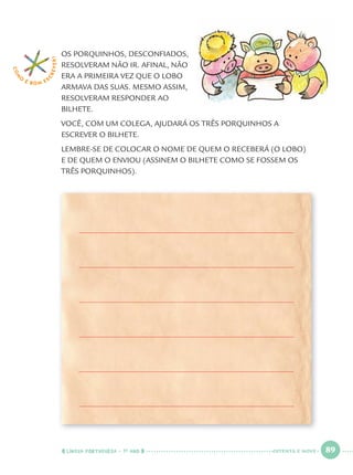 LÍNGUA PORTUGUESA · 1O
ANO 89
OS PORQUINHOS, DESCONFIADOS,
RESOLVERAM NÃO IR. AFINAL, NÃO
ERA A PRIMEIRA VEZ QUE O LOBO
ARMAVA DAS SUAS. MESMO ASSIM,
RESOLVERAM RESPONDER AO
BILHETE.
VOCÊ, COM UM COLEGA, AJUDARÁ OS TRÊS PORQUINHOS A
ESCREVER O BILHETE.
LEMBRE-SE DE COLOCAR O NOME DE QUEM O RECEBERÁ (O LOBO)
E DE QUEM O ENVIOU (ASSINEM O BILHETE COMO SE FOSSEM OS
TRÊS PORQUINHOS).
COM
O
É BOM E S
CREVER!
OITENTA E NOVE
Port1ºAnoParte2.indd 89Port1ºAnoParte2.indd 89 9/16/10 10:38 AM9/16/10 10:38 AM
 