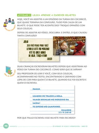 90 CADERNOS DE APOIO E APRENDIZAGEM · SMESP
ATIVIDADE 3 LILICA APRENDE A ESCREVER BILHETES
HOJE, VOCÊ VAI ASSISTIR A UM EPISÓDIO DA TURMA DO COCORICÓ,
QUE QUASE TERMINA EM CONFUSÃO, TUDO POR CAUSA DE UM
BILHETE. O QUE PODE TER ACONTECIDO? TROQUE OPINIÕES COM
SEUS COLEGAS.
DEPOIS DE ASSISTIR AO VÍDEO, DESCUBRA: E ENTÃO, O QUE CAUSOU
TANTA CONFUSÃO?
RO
DA DE C O N
VERSA
O
BA, JÁ POSS
O
LER!
DUAS CRIANÇAS ESCREVERAM BILHETES DEPOIS QUE ASSISTIRAM AO
VÍDEO DA TURMA DO COCORICÓ. COMO SERÁ QUE SE SAÍRAM?
SEU PROFESSOR OS LERÁ E VOCÊ, COM SEUS COLEGAS,
ACOMPANHARÁ NO TEXTO, ENCONTRANDO E GRIFANDO COM
LÁPIS DE COR PARA QUEM É O BILHETE, QUANDO ELE FOI ESCRITO E
QUEM O ESCREVEU.
PAULO,
LEMBREI DE TRAZER A BOLA.
VAMOS BRINCAR NO HORÁRIO DA
SAÍDA?
TE ESPERO NO CAMPINHO.
RICARDO
23/9/2010
POR QUE PAULO ESCREVEU ESSE BILHETE PARA RICARDO?
CEDOC/FPA
NOVENTA
Port1ºAnoParte2.indd 90Port1ºAnoParte2.indd 90 9/16/10 10:38 AM9/16/10 10:38 AM
 