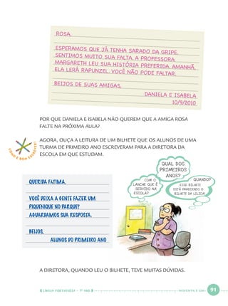 LÍNGUA PORTUGUESA · 1O
ANO 91
POR QUE DANIELA E ISABELA NÃO QUEREM QUE A AMIGA ROSA
FALTE NA PRÓXIMA AULA?
AGORA, OUÇA A LEITURA DE UM BILHETE QUE OS ALUNOS DE UMA
TURMA DE PRIMEIRO ANO ESCREVERAM PARA A DIRETORA DA
ESCOLA EM QUE ESTUDAM.
QUERIDA FÁTIMA,
VOCÊ DEIXA A GENTE FAZER UM
PIQUENIQUE NO PARQUE?
AGUARDAMOS SUA RESPOSTA.
BEIJOS,
ALUNOS DO PRIMEIRO ANO
A DIRETORA, QUANDO LEU O BILHETE, TEVE MUITAS DÚVIDAS.
COM
O
É BOM E S
CREVER! ROSA,
ESPERAMOS QUE JÁ TENHA SARADO DA GRIPE.SENTIMOS MUITO SUA FALTA. A PROFESSORAMARGARETH LEU SUA HISTÓRIA PREFERIDA. AMANHÃ,ELA LERÁ RAPUNZEL. VOCÊ NÃO PODE FALTAR.
BEIJOS DE SUAS AMIGAS,
DANIELA E ISABELA
10/9/2010
NOVENTA E UM
Port1ºAnoParte2.indd 91Port1ºAnoParte2.indd 91 9/16/10 10:38 AM9/16/10 10:38 AM
 
