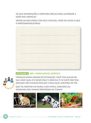92 CADERNOS DE APOIO E APRENDIZAGEM · SMESP
DE QUE INFORMAÇÕES A DIRETORA PRECISA PARA AUTORIZAR A
SAÍDA DAS CRIANÇAS?
DEPOIS DA DISCUSSÃO COM SEUS COLEGAS, COPIE DA LOUSA O QUE
O PROFESSOR REGISTROU.
RO
DA DE C O N
VERSA
ATIVIDADE 4 MEU ANIMALZINHO QUERIDO
CRIANÇAS AMAM ANIMAIS DE ESTIMAÇÃO. VOCÊ TEM ALGUM EM
SUA CASA? QUAL É O NOME DELE? COMO ELE É? SE VOCÊ NÃO TEM,
EXPLIQUE AOS COLEGAS POR QUE E DIGA QUAL GOSTARIA DE TER.
QUE TAL MONTAR UM MURAL COM FOTOS, GRAVURAS OU
DESENHOS DOS ANIMAIS PREFERIDOS DA TURMA?
GERSONGERLOFF/PULSARIMAGENS
ALEXANDRETOKITAKA/PULSARIMAGENS
EDSONSATO/PULSARIMAGENS
NOVENTA E DOIS
Port1ºAnoParte2.indd 92Port1ºAnoParte2.indd 92 9/16/10 10:38 AM9/16/10 10:38 AM
 