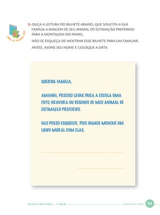 LÍNGUA PORTUGUESA · 1O
ANO 93
1. OUÇA A LEITURA DO BILHETE ABAIXO, QUE SOLICITA A SUA
FAMÍLIA A IMAGEM DE SEU ANIMAL DE ESTIMAÇÃO PREFERIDO
PARA A MONTAGEM DO PAINEL.
NÃO SE ESQUEÇA DE MOSTRAR ESSE BILHETE PARA UM FAMILIAR.
ANTES, ASSINE SEU NOME E COLOQUE A DATA.
O
BA, JÁ POSS
O
LER!
QUERIDA FAMÍLIA,
AMANHÃ, PRECISO LEVAR PARA A ESCOLA UMA
FOTO, GRAVURA OU DESENHO DE MEU ANIMAL DE
ESTIMAÇÃO PREFERIDO.
NÃO POSSO ESQUECER, POIS VAMOS MONTAR UM
LINDO MURAL COM ELAS.
NOVENTA E TRÊS
Port1ºAnoParte2.indd 93Port1ºAnoParte2.indd 93 9/16/10 10:38 AM9/16/10 10:38 AM
 