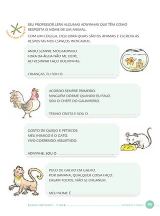 LÍNGUA PORTUGUESA · 1O
ANO 95
SEU PROFESSOR LERÁ ALGUMAS ADIVINHAS QUE TÊM COMO
RESPOSTA O NOME DE UM ANIMAL.
COM UM COLEGA, DESCUBRA QUAIS SÃO OS ANIMAIS E ESCREVA AS
RESPOSTAS NOS ESPAÇOS INDICADOS.
ANDO SEMPRE MOLHADINHO.
FORA DA ÁGUA NÃO ME DEIXE.
AO RESPIRAR FAÇO BOLHINHAS.
CRIANÇAS, EU SOU O .
ACORDO SEMPRE PRIMEIRO.
NINGUÉM DORME QUANDO EU FALO.
SOU O CHEFE DO GALINHEIRO.
TENHO CRISTA E SOU O .
GOSTO DE QUEIJO E PETISCOS.
MEU INIMIGO É O GATO.
VIVO CORRENDO ASSUSTADO.
ADIVINHE: SOU O .
PULO DE GALHO EM GALHO.
POR BANANA, QUALQUER COISA FAÇO.
DIGAM TODOS, NÃO SE ENGANEM.
MEU NOME É .
COM
O
É BOM E S
CREVER!
NOVENTA E CINCO
Port1ºAnoParte2.indd 95Port1ºAnoParte2.indd 95 9/16/10 10:39 AM9/16/10 10:39 AM
 