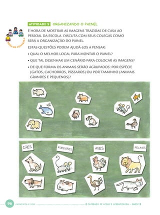 96 CADERNOS DE APOIO E APRENDIZAGEM · SMESP
ATIVIDADE 5 ORGANIZANDO O PAINEL
É HORA DE MOSTRAR AS IMAGENS TRAZIDAS DE CASA AO
PESSOAL DA ESCOLA. DISCUTA COM SEUS COLEGAS COMO
SERÁ A ORGANIZAÇÃO DO PAINEL.
ESTAS QUESTÕES PODEM AJUDÁ-LOS A PENSAR:
• QUAL O MELHOR LOCAL PARA MONTAR O PAINEL?
• QUE TAL DESENHAR UM CENÁRIO PARA COLOCAR AS IMAGENS?
• DE QUE FORMA OS ANIMAIS SERÃO AGRUPADOS: POR ESPÉCIE
(GATOS, CACHORROS, PÁSSAROS) OU POR TAMANHO (ANIMAIS
GRANDES E PEQUENOS)?
RO
DA DE C O N
VERSA
NOVENTA E SEIS
Port1ºAnoParte2.indd 96Port1ºAnoParte2.indd 96 9/16/10 10:39 AM9/16/10 10:39 AM
 