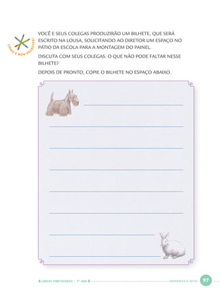 LÍNGUA PORTUGUESA · 1O
ANO 97
VOCÊ E SEUS COLEGAS PRODUZIRÃO UM BILHETE, QUE SERÁ
ESCRITO NA LOUSA, SOLICITANDO AO DIRETOR UM ESPAÇO NO
PÁTIO DA ESCOLA PARA A MONTAGEM DO PAINEL.
DISCUTA COM SEUS COLEGAS: O QUE NÃO PODE FALTAR NESSE
BILHETE?
DEPOIS DE PRONTO, COPIE O BILHETE NO ESPAÇO ABAIXO.
COM
O
É BOM E S
CREVER!
NOVENTA E SETE
Port1ºAnoParte2.indd 97Port1ºAnoParte2.indd 97 9/16/10 10:39 AM9/16/10 10:39 AM
 