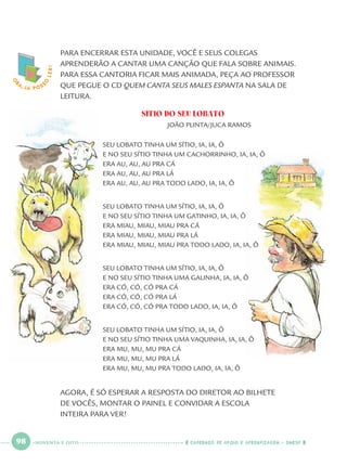 98 CADERNOS DE APOIO E APRENDIZAGEM · SMESP
PARA ENCERRAR ESTA UNIDADE, VOCÊ E SEUS COLEGAS
APRENDERÃO A CANTAR UMA CANÇÃO QUE FALA SOBRE ANIMAIS.
PARA ESSA CANTORIA FICAR MAIS ANIMADA, PEÇA AO PROFESSOR
QUE PEGUE O CD QUEM CANTA SEUS MALES ESPANTA NA SALA DE
LEITURA.
SÍTIO DO SEU LOBATO
JOÃO PLINTA/JUCA RAMOS
SEU LOBATO TINHA UM SÍTIO, IA, IA, Ô
E NO SEU SÍTIO TINHA UM CACHORRINHO, IA, IA, Ô
ERA AU, AU, AU PRA CÁ
ERA AU, AU, AU PRA LÁ
ERA AU, AU, AU PRA TODO LADO, IA, IA, Ô
SEU LOBATO TINHA UM SÍTIO, IA, IA, Ô
E NO SEU SÍTIO TINHA UM GATINHO, IA, IA, Ô
ERA MIAU, MIAU, MIAU PRA CÁ
ERA MIAU, MIAU, MIAU PRA LÁ
ERA MIAU, MIAU, MIAU PRA TODO LADO, IA, IA, Ô
SEU LOBATO TINHA UM SÍTIO, IA, IA, Ô
E NO SEU SÍTIO TINHA UMA GALINHA, IA, IA, Ô
ERA CÓ, CÓ, CÓ PRA CÁ
ERA CÓ, CÓ, CÓ PRA LÁ
ERA CÓ, CÓ, CÓ PRA TODO LADO, IA, IA, Ô
SEU LOBATO TINHA UM SÍTIO, IA, IA, Ô
E NO SEU SÍTIO TINHA UMA VAQUINHA, IA, IA, Ô
ERA MU, MU, MU PRA CÁ
ERA MU, MU, MU PRA LÁ
ERA MU, MU, MU PRA TODO LADO, IA, IA, Ô
AGORA, É SÓ ESPERAR A RESPOSTA DO DIRETOR AO BILHETE
DE VOCÊS, MONTAR O PAINEL E CONVIDAR A ESCOLA
INTEIRA PARA VER!
O
BA, JÁ POSS
O
LER!
NOVENTA E OITO
Port1ºAnoParte2.indd 98Port1ºAnoParte2.indd 98 9/16/10 10:39 AM9/16/10 10:39 AM
 