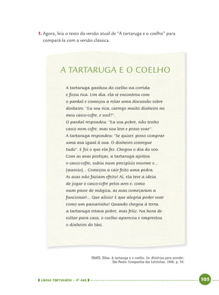 LÍNGUA PORTUGUESA · 4O
ANO 105
FRATE, Dilea. A tartaruga e o coelho. In: Histórias para acordar.
São Paulo: Companhia das Letrinhas, 1996, p. 59.
1. Agora, leia o texto da versão atual de “A tartaruga e o coelho” para
compará-la com a versão clássica.
A TARTARUGA E O COELHO
A tartaruga ganhou do coelho na corrida
e ficou rica. Um dia, ela se encontrou com
o pardal e começou a rolar uma discussão sobre
dinheiro: “Eu sou rica, carrego muito dinheiro no
meu casco-cofre, e você?”.
O pardal respondeu: “Eu sou pobre, não tenho
casco nem cofre, mas sou leve e posso voar”.
A tartaruga respondeu: “Se quiser, posso comprar
uma asa igual à sua. O dinheiro consegue
tudo”. E foi o que ela fez. Chegou o dia do voo.
Com as asas postiças, a tartaruga ajeitou
o casco-cofre, subiu num precipício enorme e...
(assovio)... Começou a cair feito uma pedra.
As asas não faziam efeito! Aí, ela teve a ideia
de jogar o casco-cofre pelos ares e, como
num passe de mágica, as asas começaram a
funcionar!... Que alívio! E que alegria poder voar
como um passarinho! Quando chegou à terra,
a tartaruga estava pobre, mas feliz. Na hora de
voltar para casa, o coelho apareceu e emprestou
o dinheiro do táxi.
Port4ºAno.indd 105Port4ºAno.indd 105 9/16/10 11:31 AM9/16/10 11:31 AM
 