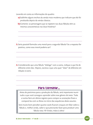 LÍNGUA PORTUGUESA · 4O
ANO 107
Levando em conta as informações do quadro:
a)Sublinhe alguns trechos da versão mais moderna que indicam que ela foi
produzida depois da versão clássica.
b)Comente: as personagens que se repetem nas duas fábulas têm as
mesmas características nas duas histórias?
3. Seria possível formular uma moral para a segunda fábula? Se a resposta for
positiva, como essa moral poderia ser?
4. Considerando que uma fábula “dialoga” com a outra, indique o que há de
diferente entre elas. Depois, escreva o que uma quer “dizer” de diferente em
relação à outra.
Para terminar...
Antes de partirmos para a produção da fábula, será importante reunir
tudo o que você conseguiu aprender sobre esse gênero de texto. Toda
a turma fará um último registro para compor as anotações ﬁnais e
compará-las com as feitas no início das sequências deste assunto.
Será muito bom perceber quanto vocês ﬁcaram craques em falar sobre a
fábula e, melhor ainda, saber o que precisarão fazer para produzir uma
fábula nota 10! Então, mãos à obra!
Port4ºAno.indd 107Port4ºAno.indd 107 9/16/10 11:31 AM9/16/10 11:31 AM
 