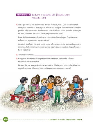 108 CADERNOS DE APOIO E APRENDIZAGEM · SMESP
ATIVIDADE 10 Leitura e seleção de fábulas para
reconto oral
1. Até aqui você já leu e conheceu muitas fábulas, não? Que tal selecionar
uma para recontá-la a seus pais, irmãos ou a algum vizinho? Você também
poderá selecionar uma nos livros da sala de leitura. Para prender a atenção
de seus ouvintes, você terá de se preparar muito bem!
Para facilitar essa tarefa, reúna-se com mais dois colegas. Preparem-se,
colaborem uns com os outros, certo?
Antes de qualquer coisa, é importante selecionar o texto que vocês querem
recontar. Selecionem um único texto e sigam as orientações do professor e
bom trabalho!
2. Texto selecionado:
3. Chegou o momento de se prepararem! Treinem, contando a fábula
escolhida uns aos outros.
Depois, façam a experiência de recontar a fábula para um conhecido e em
seguida compartilhem as impressões com o restante da turma!
Port4ºAno.indd 108Port4ºAno.indd 108 9/16/10 11:31 AM9/16/10 11:31 AM
 
