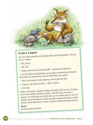 110 CADERNOS DE APOIO E APRENDIZAGEM · SMESP
O rato e a raposa
Um rato estava andando pela ﬂoresta. Estava sendo perseguido e viu que
era só a raposa.
— Olá, raposa.
— Olá, rato.
— Porque você estava me perseguindo? – perguntou o pequenino.
— Eu não estava te perseguindo, eu só estava caminhando pela ﬂoresta.
Mas já que nos encontramos, que tal dividirmos o seu queijo.
— Mas o meu queijo é muito pequeno, não dá para nós dois.
— É que eu não como há meses. – disse a raposa.
— Está bem.
Então o rato partiu o pequeno pedaço de queijo e deu para ela. A raposa
só em uma mordida terminou o queijo, mas não saciou sua fome e
pensou: “Eu ainda estou com fome, bem que eu poderia comer o rato”. O
ratinho estava terminando o queijo, quando a raposa abocanhou o pobre
animal e então aproveitou e comeu o pequeno pedaço de queijo do rato.
Moral:
Os mais fortes prevalecem.
Port4ºAno.indd 110Port4ºAno.indd 110 9/16/10 11:31 AM9/16/10 11:31 AM
 