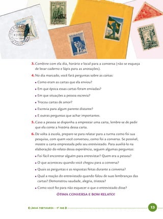 LÍNGUA PORTUGUESA · 4O
ANO 13
3. Combine com ela dia, horário e local para a conversa (não se esqueça
de levar caderno e lápis para as anotações).
4. No dia marcado, você fará perguntas sobre as cartas:
● Como eram as cartas que ela enviou?
● Em que época essas cartas foram enviadas?
● Em que situações a pessoa escrevia?
● Trocou cartas de amor?
● Escrevia para algum parente distante?
● E outras perguntas que achar importantes.
5. Caso a pessoa se disponha a emprestar uma carta, lembre-se de pedir
que ela conte a história dessa carta.
6. De volta à escola, prepare-se para relatar para a turma como foi sua
pesquisa, com quem você conversou, como foi a conversa. Se possível,
mostre a carta emprestada pelo seu entrevistado. Para auxiliá-lo na
elaboração do relato dessa experiência, seguem algumas perguntas:
● Foi fácil encontrar alguém para entrevistar? Quem era a pessoa?
● O que aconteceu quando você chegou para a conversa?
● Quais as perguntas e as respostas feitas durante a conversa?
● Qual a reação do entrevistado quando falou de suas lembranças das
cartas? Demonstrou saudade, alegria, tristeza?
● Como você fez para não esquecer o que o entrevistado disse?
ÓTIMA CONVERSA E BOM RELATO!
Port4ºAno.indd 13Port4ºAno.indd 13 9/16/10 11:30 AM9/16/10 11:30 AM
 