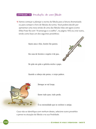 112 CADERNOS DE APOIO E APRENDIZAGEM · SMESP
ATIVIDADE 12 Produção de uma fábula
1. Vamos começar a planejar a escrita da fábula para a leitura dramatizada
ou para compor o livro de fábulas da turma. Você poderá decidir por
apresentar uma nova versão de uma das fábulas lidas até agora (como
Dilea Frate fez com “A tartaruga e o coelho”, na página 105) ou criar outra,
tendo como base um dos seguintes provérbios:
Quem ama o feio, bonito lhe parece.
Em casa de ferreiro o espeto é de pau.
De grão em grão a galinha enche o papo.
Quando a cabeça não pensa, o corpo padece.
Devagar se vai longe.
Quem tudo quer, tudo perde.
É na necessidade que se conhece o amigo.
Caso não se identiﬁque com nenhum destes, selecione outro provérbio
e pense na situação da fábula e na sua ﬁnalidade.
Port4ºAno.indd 112Port4ºAno.indd 112 9/16/10 11:31 AM9/16/10 11:31 AM
 