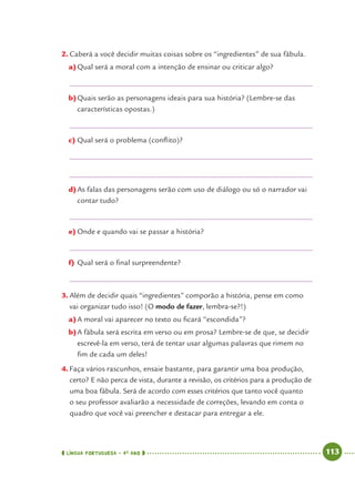 LÍNGUA PORTUGUESA · 4O
ANO 113
2. Caberá a você decidir muitas coisas sobre os “ingredientes” de sua fábula.
a)Qual será a moral com a intenção de ensinar ou criticar algo?
b)Quais serão as personagens ideais para sua história? (Lembre-se das
características opostas.)
c) Qual será o problema (conﬂito)?
d)As falas das personagens serão com uso de diálogo ou só o narrador vai
contar tudo?
e) Onde e quando vai se passar a história?
f) Qual será o ﬁnal surpreendente?
3. Além de decidir quais “ingredientes” comporão a história, pense em como
vai organizar tudo isso! (O modo de fazer, lembra-se?!)
a)A moral vai aparecer no texto ou ﬁcará “escondida”?
b)A fábula será escrita em verso ou em prosa? Lembre-se de que, se decidir
escrevê-la em verso, terá de tentar usar algumas palavras que rimem no
ﬁm de cada um deles!
4. Faça vários rascunhos, ensaie bastante, para garantir uma boa produção,
certo? E não perca de vista, durante a revisão, os critérios para a produção de
uma boa fábula. Será de acordo com esses critérios que tanto você quanto
o seu professor avaliarão a necessidade de correções, levando em conta o
quadro que você vai preencher e destacar para entregar a ele.
Port4ºAno.indd 113Port4ºAno.indd 113 9/16/10 11:31 AM9/16/10 11:31 AM
 