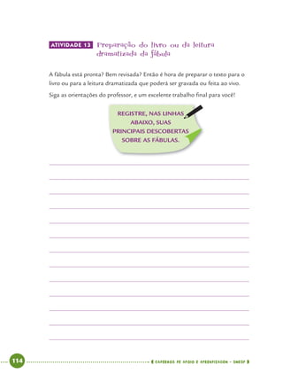 114 CADERNOS DE APOIO E APRENDIZAGEM · SMESP
ATIVIDADE 13 Preparação do livro ou da leitura
dramatizada da fábula
A fábula está pronta? Bem revisada? Então é hora de preparar o texto para o
livro ou para a leitura dramatizada que poderá ser gravada ou feita ao vivo.
Siga as orientações do professor, e um excelente trabalho ﬁnal para você!
REGISTRE, NAS LINHAS
ABAIXO, SUAS
PRINCIPAIS DESCOBERTAS
SOBRE AS FÁBULAS.
Port4ºAno.indd 114Port4ºAno.indd 114 9/16/10 11:31 AM9/16/10 11:31 AM
 
