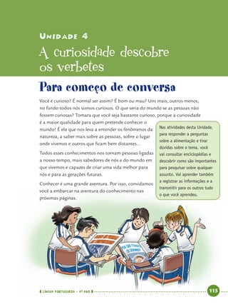 LÍNGUA PORTUGUESA · 4O
ANO 115
Unidade 4Unidade 4
A curiosidade descobre
os verbetes
Para começo de conversa
Você é curioso? É normal ser assim? É bom ou mau? Uns mais, outros menos,
no fundo todos nós somos curiosos. O que seria do mundo se as pessoas não
fossem curiosas? Tomara que você seja bastante curioso, porque a curiosidade
é a maior qualidade para quem pretende conhecer o
mundo! É ela que nos leva a entender os fenômenos da
natureza, a saber mais sobre as pessoas, sobre o lugar
onde vivemos e outros que ﬁcam bem distantes...
Todos esses conhecimentos nos tornam pessoas ligadas
a nosso tempo, mais sabedores de nós e do mundo em
que vivemos e capazes de criar uma vida melhor para
nós e para as gerações futuras.
Conhecer é uma grande aventura. Por isso, convidamos
você a embarcar na aventura do conhecimento nas
próximas páginas.
Nas atividades desta Unidade,
para responder a perguntas
sobre a alimentação e tirar
dúvidas sobre o tema, você
vai consultar enciclopédias e
descobrir como são importantes
para pesquisar sobre qualquer
assunto. Vai aprender também
a registrar as informações e a
transmitir para os outros tudo
o que você aprendeu.
Port4ºAnoParte2.indd 115Port4ºAnoParte2.indd 115 9/16/10 11:40 AM9/16/10 11:40 AM
 