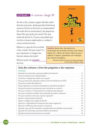 116 CADERNOS DE APOIO E APRENDIZAGEM · SMESP
ATIVIDADE 1 O curioso chega lá!
No dia a dia, sempre surgem dúvidas sobre
diversos assuntos, desde grandes fenômenos
naturais (Como se formam as tempestades?
De onde vêm os terremotos?) até pequenos
fatos (Por que tenho de comer? Por que
tenho de dormir?). É essa curiosidade que
nos leva a buscar explicações e a adquirir
novos conhecimentos.
Observe a capa do livro ao lado
e leia o título. Do que trata? E o
que representa a imagem do
homem abaixo do título?
Observe parte do sumário
do livro.
Guia dos curiosos: o livro das perguntas e das respostas
Sumário
Quando foi construído o primeiro edifício da história? . . . . . . . . . . . . . . . . . . . . . . . . . . . . . . . 11
Como os faraós eram embalsamados? . . . . . . . . . . . . . . . . . . . . . . . . . . . . . . . . . . . . . . . . . . . . . . . 11
Como foi a relação dos índios com a gripe? . . . . . . . . . . . . . . . . . . . . . . . . . . . . . . . . . . . . . . . . . . 11
Em que semana foi realizada a Semana de Arte Moderna de 1922? . . . . . . . . . . . . . . . . . . 11
O que foi a tarifa Alves Branco? . . . . . . . . . . . . . . . . . . . . . . . . . . . . . . . . . . . . . . . . . . . . . . . . . . . . . . 12
O que signiﬁcam as estrelas estampadas na bandeira brasileira? . . . . . . . . . . . . . . . . . . . . . 12
Os povos asiáticos atravessaram que continente ou oceano? . . . . . . . . . . . . . . . . . . . . . . . . . 12
Por que o número 7 é tão presente no cotidiano das pessoas?. . . . . . . . . . . . . . . . . . . . . . . . 12
Por que os israelitas também são chamados de judeus e hebreus? . . . . . . . . . . . . . . . . . . . . 13
Por que os pilotos camicases usavam capacete? . . . . . . . . . . . . . . . . . . . . . . . . . . . . . . . . . . . . . . 13
Qual é a maior família do Brasil? . . . . . . . . . . . . . . . . . . . . . . . . . . . . . . . . . . . . . . . . . . . . . . . . . . . . . 13
Qual é o colégio mais antigo do Brasil?. . . . . . . . . . . . . . . . . . . . . . . . . . . . . . . . . . . . . . . . . . . . . . . 13
Qual era a capacidade de transporte dos navios negreiros?. . . . . . . . . . . . . . . . . . . . . . . . . . . 13
Qual era a diferença entre piratas e corsários?. . . . . . . . . . . . . . . . . . . . . . . . . . . . . . . . . . . . . . . . 14
Quando e por que foi instituída a jornada diária de trabalho remunerada? . . . . . . . . . . . 14
Quando foi construído o primeiro edifício da história? . . . . . . . . . . . . . . . . . . . . . . . . . . . . . . . 14
Quantos humanos já morreram no mundo? . . . . . . . . . . . . . . . . . . . . . . . . . . . . . . . . . . . . . . . . . . 14
Sumário: Numa obra, documento etc.,
enumeração das principais divisões (com títulos,
seções etc.), dentro da mesma ordem em que a
matéria aí aparece, geralmente com indicação
dos números de páginas.
Dicionário eletrônico Houaiss da língua portuguesa.
Rio de Janeiro: Objetiva, 2009.
Port4ºAnoParte2.indd 116Port4ºAnoParte2.indd 116 9/16/10 11:40 AM9/16/10 11:40 AM
 