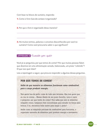 LÍNGUA PORTUGUESA · 4O
ANO 117
Com base na leitura do sumário, responda:
1. Como o livro Guia dos curiosos é organizado?
2. Por que o livro é organizado dessa maneira?
3. Há muitos termos, palavras e conceitos desconhecidos por você no
sumário? Como você procuraria saber o que signiﬁcam?
ATIVIDADE 2 Comida pra quê?
Você já se perguntou por que temos de comer? Por que muitas pessoas falam
que devemos ter uma alimentação variada, balanceada, um prato “colorido”?
O que isso quer dizer?
Leia a reportagem a seguir, que procura responder a algumas dessas perguntas.
POR QUE TEMOS DE COMER?
Saiba de que maneira os alimentos funcionam como combustível
para o corpo produzir energia.
Tem gente boa de garfo: come de tudo sem reclamar. Mas tem gente que
eu vou te contar... Mesmo diante de seu prato favorito, torce o nariz
e pergunta: por que tenho de comer? Pois saiba que sem se alimentar
ninguém cresce, tampouco tem concentração para estudar ou forças para
brincar. E aí, encontrou boas razões para raspar o prato?
Assim como as máquinas precisam de combustível para funcionar, o
organismo necessita de alimentos para produzir energia e movimento.
Port4ºAnoParte2.indd 117Port4ºAnoParte2.indd 117 9/16/10 11:40 AM9/16/10 11:40 AM
 