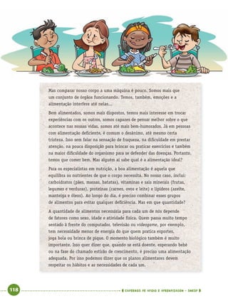118 CADERNOS DE APOIO E APRENDIZAGEM · SMESP
Mas comparar nosso corpo a uma máquina é pouco. Somos mais que
um conjunto de órgãos funcionando. Temos, também, emoções e a
alimentação interfere até nelas...
Bem alimentados, somos mais dispostos, temos mais interesse em trocar
experiências com os outros, somos capazes de pensar melhor sobre o que
acontece nas nossas vidas, somos até mais bem-humorados. Já em pessoas
com alimentação deﬁciente, é comum o desânimo, até mesmo certa
tristeza. Isso sem falar na sensação de fraqueza, na diﬁculdade em prestar
atenção, na pouca disposição para brincar ou praticar exercícios e também
na maior diﬁculdade do organismo para se defender das doenças. Portanto,
temos que comer bem. Mas alguém aí sabe qual é a alimentação ideal?
Para os especialistas em nutrição, a boa alimentação é aquela que
equilibra os nutrientes de que o corpo necessita. No nosso caso, inclui:
carboidratos (pães, massas, batatas), vitaminas e sais minerais (frutas,
legumes e verduras), proteínas (carnes, ovos e leite) e lipídeos (azeite,
manteiga e óleos). Ao longo do dia, é preciso combinar esses grupos
de alimentos para evitar qualquer deﬁciência. Mas em que quantidade?
A quantidade de alimentos necessária para cada um de nós depende
de fatores como sexo, idade e atividade física. Quem passa muito tempo
sentado à frente do computador, televisão ou videogame, por exemplo,
tem necessidade menor de energia do que quem pratica esportes,
joga bola ou brinca de pique. O momento biológico também é muito
importante. Isso quer dizer que, quando se está doente, esperando bebê
ou na fase do chamado estirão de crescimento, é preciso uma alimentação
adequada. Por isso podemos dizer que os planos alimentares devem
respeitar os hábitos e as necessidades de cada um.
Port4ºAnoParte2.indd 118Port4ºAnoParte2.indd 118 9/16/10 11:40 AM9/16/10 11:40 AM
 