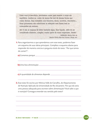 LÍNGUA PORTUGUESA · 4O
ANO 119
Como você já descobriu, precisamos comer para manter o corpo em
equilíbrio. Lembre-se: comer de menos faz mal da mesma forma que
comer demais. Seja comedido com biscoitos, doces, sorvetes, chocolates...
Essas guloseimas não substituem as refeições nem fazem bem se
consumidas em excesso.
Ah! E não se esqueça de beber bastante água. Esse líquido, além de ser
considerado alimento, compõe a maior parte do nosso organismo. Saúde!
CARVALHO, Mônica Valle de.
Revista Ciência Hoje das Crianças. Edição 163.
1. Para organizarmos o que aprendemos com esse texto, podemos fazer
um esquema de suas ideias principais. Complete o esquema abaixo para
responder de maneira concisa à pergunta-título do texto: “Por que temos
de comer?”:
a)Comemos porque
b)Uma boa alimentação
c) A quantidade de alimentos depende
2. Esse texto foi escrito por Mônica Valle de Carvalho, do Departamento
de Nutrição Aplicada da Universidade do Rio de Janeiro. Por que ela seria
uma pessoa adequada para escrever sobre alimentação? Você sabe o que
é nutrição? Consegue entender seu sentido pelo texto?
Port4ºAnoParte2.indd 119Port4ºAnoParte2.indd 119 9/16/10 11:40 AM9/16/10 11:40 AM
 