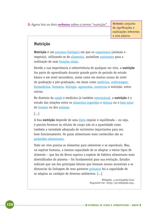 120 CADERNOS DE APOIO E APRENDIZAGEM · SMESP
3. Agora leia os dois verbetes sobre o termo “nutrição”.
Nutrição
Nutrição é um processo biológico em que os organismos (animais e
vegetais), utilizando-se de alimentos, assimilam nutrientes para a
realização de suas funções vitais.
Devido a sua importância à sobrevivência de qualquer ser vivo, a nutrição
faz parte do aprendizado durante grande parte do período de estudo
básico e em nível secundário, assim como em muitos cursos de nível
de graduação e pós-graduação, em áreas como medicina, enfermagem,
biomedicina, farmácia, biologia, agronomia, zootecnia e nutrição, entre
outras.
No domínio da saúde e medicina (e também veterinária), a nutrição é o
estudo das relações entre os alimentos ingeridos e doença ou o bem-estar
do homem ou dos animais.
[...]
A boa nutrição depende de uma dieta regular e equilibrada – ou seja,
é preciso fornecer às células do corpo não só a quantidade como
também a variedade adequada de nutrientes importantes para seu
bom funcionamento. Os guias alimentares mais conhecidos são as
pirâmides alimentares.
Todo ser vivo precisa se alimentar para sobreviver e se reproduzir. Mas,
na espécie humana, a imensa capacidade de se adaptar a vários tipos de
alimento – que faz do Homo sapiens a espécie de hábitos alimentares mais
diversiﬁcados do planeta – foi fundamental para sua evolução. Estudos
indicam que um dos principais fatores que levaram nossos ancestrais a se
distanciar da linhagem de seus parentes primatas foi a capacidade de
se adaptar ao cardápio de diversos ambientes. [...]
Wikipédia, a enciclopédia livre.
Disponível em: <http://pt.wikipedia.org>.
Verbete: conjunto
de signiﬁcações e
explicações referentes
a uma palavra.
Port4ºAnoParte2.indd 120Port4ºAnoParte2.indd 120 9/16/10 11:40 AM9/16/10 11:40 AM
 