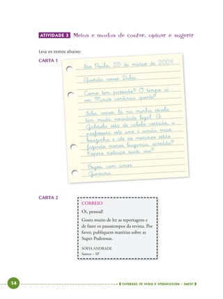 14 CADERNOS DE APOIO E APRENDIZAGEM · SMESP
CORREIO
Oi, pessoal!
Gosto muito de ler as reportagens e
de fazer os passatempos da revista. Por
favor, publiquem matérias sobre as
Super Poderosas.
SOFIA ANDRADE
Santos – SP
ATIVIDADE 3 Meios e modos de contar’ opinar e sugerir
Leia os textos abaixo:
CARTA 1
CARTA 2
tos abaixo:
São Paulo, 25 de março de 2009.
Querida vovó Dulce,
Como tem passado? O tempo aí
em Minas continua quente?
Sabe, vovó, lá na minha escola
tem muita novidade legal. A
Gabriela está de cabelo cortado, a
professora este ano é ainda mais
boazinha e até os meninos estão
fazendo menos bagunça, acredita?
Espero notícias suas, viu?
Beijos, com amor
Giovana
São Paulo, 25 de março de 2
Querida vovó D
Como tem passado? O temp
em Minas continua qu
Gabriela está de cabelo cortad ,tem muita novidade legal
professora este ano é ainda m
boazinha e até os meninos e
fazendo menos bagunça, acred
Espero notícias suas,
Beijos, com a
Giov
Port4ºAno.indd 14Port4ºAno.indd 14 9/16/10 11:30 AM9/16/10 11:30 AM
 