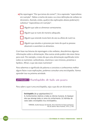 122 CADERNOS DE APOIO E APRENDIZAGEM · SMESP
e) Na reportagem “Por que temos de comer?”, há a expressão “especialistas
em nutrição”. Releia o trecho do texto e as cinco deﬁnições do verbete no
dicionário. Assinale, então, qual(is) das explicações abaixo poderia(m)
substituir “especialistas em nutrição”.
Alguém que sabe se alimentar corretamente.
Alguém que se nutre de maneira adequada.
Alguém que entende muito bem do ato ou efeito de nutrir-se.
Alguém que estudou o processo por meio do qual as pessoas
absorvem e assimilam os alimentos.
Com base nas leituras da reportagem e dos verbetes, descobrimos algumas
informações sobre a alimentação. Mas outras ainda podem não estar claras
para você. Por exemplo, o texto diz que uma alimentação equilibrada inclui
todos os nutrientes: carboidratos, vitaminas e sais minerais, proteínas e
lipídeos. Aﬁnal, o que são esses nutrientes?
Para sabermos o signiﬁcado de palavras e conceitos e conhecermos melhor
alguns fatos e suas explicações, podemos consultar uma enciclopédia. Vamos
aprender isso na próxima atividade.
ATIVIDADE 3 Enciclopédia: de tudo um pouco
Para saber o que é uma enciclopédia, veja o que diz um dicionário:
Enciclopédia (do gr egkyklopaideía) S.f.
1. Conhecimentos relativos a todas as ciências humanas. 2. Qualquer
obra que abrange todos os ramos do conhecimento. 3. Indivíduo de
vasto saber; enciclopédia viva; enciclopédico.
FERREIRA, Aurélio Buarque de Holanda. Novo dicionário da língua portuguesa.
Rio de Janeiro: Nova Fronteira, 1975, p. 520.
Port4ºAnoParte2.indd 122Port4ºAnoParte2.indd 122 9/16/10 11:40 AM9/16/10 11:40 AM
 