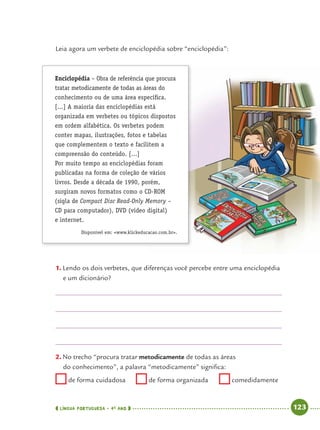 LÍNGUA PORTUGUESA · 4O
ANO 123
Leia agora um verbete de enciclopédia sobre “enciclopédia”:
Enciclopédia – Obra de referência que procura
tratar metodicamente de todas as áreas do
conhecimento ou de uma área especíﬁca.
[...] A maioria das enciclopédias está
organizada em verbetes ou tópicos dispostos
em ordem alfabética. Os verbetes podem
conter mapas, ilustrações, fotos e tabelas
que complementem o texto e facilitem a
compreensão do conteúdo. [...]
Por muito tempo as enciclopédias foram
publicadas na forma de coleção de vários
livros. Desde a década de 1990, porém,
surgiram novos formatos como o CD-ROM
(sigla de Compact Disc Read-Only Memory –
CD para computador), DVD (vídeo digital)
e internet.
Disponível em: <www.klickeducacao.com.br>.
1. Lendo os dois verbetes, que diferenças você percebe entre uma enciclopédia
e um dicionário?
2. No trecho “procura tratar metodicamente de todas as áreas
do conhecimento”, a palavra “metodicamente” signiﬁca:
de forma cuidadosa de forma organizada comedidamente
Port4ºAnoParte2.indd 123Port4ºAnoParte2.indd 123 9/16/10 11:40 AM9/16/10 11:40 AM
 