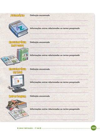 LÍNGUA PORTUGUESA · 4O
ANO 125
Deﬁnição encontrada
Informações extras relacionadas ao termo pesquisado
Deﬁnição encontrada
Informações extras relacionadas ao termo pesquisado
Deﬁnição encontrada
Informações extras relacionadas ao termo pesquisado
Deﬁnição encontrada
Informações extras relacionadas ao termo pesquisado
DicionárioDicionário
EnciclopédiaEnciclopédia
Impressa
EnciclopédiaEnciclopédia
virtual
ReportagemReportagem
Port4ºAnoParte2.indd 125Port4ºAnoParte2.indd 125 9/16/10 11:40 AM9/16/10 11:40 AM
 