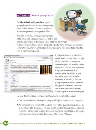 126 CADERNOS DE APOIO E APRENDIZAGEM · SMESP
ATIVIDADE 4 Vamos pesquisar?
Enciclopédia virtual ou on-line é aquela
que podemos acessar por um computador
conectado à internet. Como as impressas,
podem ser genéricas ou especializadas.
Algumas são livres, isto é, qualquer pessoa
pode ter acesso a seus conteúdos, e outras são
restritas às pessoas cadastradas e que pagam determinado
valor por seu uso. Neste último caso está o portal Barsa Saber, que, atualizado
semanalmente, oferece conteúdos de interesse geral e de atualidade tratados
com o rigor enciclopédico.
A Wikipédia é uma enciclopédia
on-line livre e colaborativa, ou seja,
escrita por muitas pessoas de
diversas regiões do mundo, todas
voluntárias. Por ser livre, qualquer
artigo pode ser transcrito,
modiﬁcado e ampliado, e, por
isso, ela é atualizada a todo
momento. Contudo, o fato de
qualquer pessoa, especialista ou
não, poder editar seu conteúdo
tem provocado críticas sobre a
falta de rigor de suas informações.
Na sala de informática você pode conhecer uma enciclopédia virtual.
1. Que tal escolher um termo para pesquisar? Digite o termo e boa pesquisa!
2. Ao consultar uma enciclopédia virtual, você notou que algumas palavras ou
expressões estão destacadas em azul e sublinhadas? Essas palavras são links
(ligações) para outros verbetes presentes na mesma enciclopédia. Observe o
verbete “Alimento”, retirado da enciclopédia virtual Wikipédia.
Port4ºAnoParte2.indd 126Port4ºAnoParte2.indd 126 9/16/10 11:40 AM9/16/10 11:40 AM
 