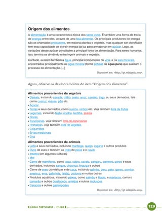 LÍNGUA PORTUGUESA · 4O
ANO 129
Origem dos alimentos
A alimentação é uma característica típica dos seres vivos. É também uma forma de troca
de energia entre eles, através de uma teia alimentar. Os principais produtores de energia
são os chamados produtores, em maioria plantas e vegetais, mas qualquer ser clorofilado
tem essa capacidade de extrair energia da luz para armazenar em açúcar. Logo, as
variações desse açúcar constituem a principal fonte de alimentação. Para seres humanos,
isso termina se dividindo entre ingerir animais e vegetais.
Contudo, existem também a água, principal componente de vida, e os sais minerais,
encontrados principalmente na água mineral (forma potável da água pura) que auxiliam o
processo de alimentação. [...]
Disponível em: <http://pt.wikipedia.org>.
Agora, observe os desdobramentos do item “Origem dos alimentos”.
Alimentos provenientes de vegetais
• Cereais, incluindo cevada, milho, aveia, arroz, centeio, trigo, ou seus derivados, tais
como cuscuz, massa, pão etc.
• Açúcar
• Frutas e seus derivados, como sumos, vinhos etc. Veja também lista de frutas
• Legumes, incluindo feijão, ervilha, lentilha, jicama
• Nozes
• Especiarias, veja também lista de especiarias
• Hortaliças, veja também lista de vegetais
• Cogumelos
• Ervas medicinais
• Chá
Alimentos provenientes de animais
• Leite e seus derivados, incluindo manteiga, queijo, iogurte e outros produtos
• Ovos de aves e também as ovas de peixe e o caviar
• Insetos (em algumas culturas)
• Mel
• Carne de mamíferos, como vaca, cabra, cavalo, canguru, carneiro, porco e seus
derivados, incluindo sangue, chouriço, linguiça e outros
• Carne de aves domésticas e de caça, incluindo galinha, peru, pato, ganso, pombo,
avestruz, ema, galinhola, faisão, codorna e muitas outras
• Produtos aquáticos, incluindo peixes, como salmão e tilápia, e mariscos, como o
camarão e outros crustáceos, amêijoa e outros moluscos
• Caracóis e outros gastrópodes
Disponível em: <http://pt.wikipedia.org>.
Port4ºAnoParte2.indd 129Port4ºAnoParte2.indd 129 9/16/10 11:40 AM9/16/10 11:40 AM
 