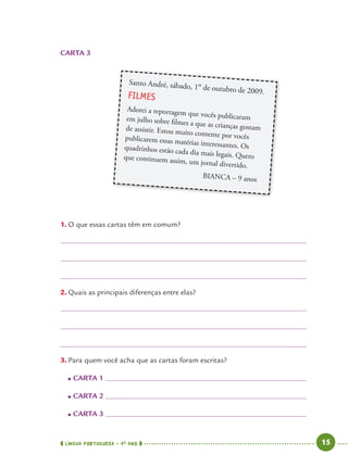LÍNGUA PORTUGUESA · 4O
ANO 15
1. O que essas cartas têm em comum?
2. Quais as principais diferenças entre elas?
3. Para quem você acha que as cartas foram escritas?
● CARTA 1
● CARTA 2
● CARTA 3
Santo André, sábado, 1º de outubro de 2009.
FILMES
Adorei a reportagem que vocês publicaramem julho sobre filmes a que as crianças gostamde assistir. Estou muito contente por vocêspublicarem essas matérias interessantes. Osquadrinhos estão cada dia mais legais. Queroque continuem assim, um jornal divertido.
BIANCA – 9 anos
CARTA 3
Port4ºAno.indd 15Port4ºAno.indd 15 9/16/10 11:30 AM9/16/10 11:30 AM
 
