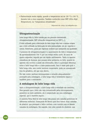 132 CADERNOS DE APOIO E APRENDIZAGEM · SMESP
● Pasteurização muito rápida, quando a temperatura vai de 130 °C a 150 °C,
durante três a cinco segundos. Também conhecido como UHT (Ultra High
Temperature), ou “temperatura ultraelevada”.
Disponível em: <http://pt.wikipedia.org>.
Ultrapasteurização
Leite longa vida é o leite tratado por um processo denominado
ultrapasteurização, UAT (ultra-alta temperatura) ou UHT [...].
O leite utilizado para a fabricação do leite longa vida tem a mesma origem
que o leite utilizado na fabricação do leite pasteurizado, em pó, iogurtes e
outros. Entretanto, passa por rigorosas análises que assegurem sua qualidade.
O processo de ultrapasteurização é o aquecimento do leite à temperatura
de aproximadamente 150 °C por um tempo muito curto, de cerca de
quatro segundos, seguido por um rápido resfriamento. Tanto os agentes
causadores de doenças, que possam estar presentes no leite, quanto os
agentes não nocivos à saúde são eliminados. Esta é a principal diferença
entre o leite longa vida e o leite pasteurizado. Esta é razão pela qual o
leite longa vida, sem conter nenhum conservante, pode ser armazenado
fora da geladeira, até que seja aberto.
Por não conter nenhum microrganismo e estando adequadamente
protegido pela embalagem, o leite longa vida é totalmente seguro e
saudável para o consumidor.
A embalagem de leite longa vida
Após a ultrapasteurização, o leite longa vida é embalado em caixinha.
Para garantir que o leite não seja contaminado pelos microrganismos
presentes no meio ambiente, ele é empacotado em uma embalagem
especial, que o mantém seguro.
A caixinha Tetra Brik do leite longa vida possui seis camadas protetoras de
diferentes materiais. Começando de dentro para fora temos: duas camadas
de plástico, que protegem o leite e evitam o seu contato com as demais
camadas da embalagem. Em seguida, vem uma camada de alumínio, que
Port4ºAnoParte2.indd 132Port4ºAnoParte2.indd 132 9/16/10 11:41 AM9/16/10 11:41 AM
 