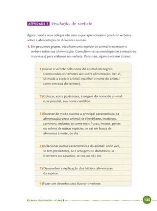 LÍNGUA PORTUGUESA · 4O
ANO 135
ATIVIDADE 7 Produção de verbete
Agora, você e seus colegas vão usar o que aprenderam e produzir verbetes
sobre a alimentação de diferentes animais.
1. Em pequenos grupos, escolham uma espécie de animal e escrevam o
verbete sobre sua alimentação. Consultem várias enciclopédias (virtuais ou
impressas) para elaborar seu verbete. Para isso, sigam o roteiro abaixo:
1)Iniciar o verbete pelo nome do animal em negrito
(como todos os verbetes são sobre alimentação, isto é,
só muda a espécie animal, escolher o nome do animal
como entrada do verbete).
2)Colocar, entre parênteses, a origem do nome do animal
e, se possível, seu nome cientíﬁco.
3)Escrever de modo sucinto a principal característica da
alimentação desse animal: se é herbívoro, insetívoro,
carnívoro, onívoro; se come mais frutas, insetos, peixes
ou sobras de outras espécies; se vai em busca de
alimentos à noite, de dia.
4)Relacionar outras características do animal: onde vive,
se tem predadores, se é selvagem ou doméstico, se
é terrestre ou aquático, se voa ou não etc.
5)Desenvolver a explicação dos hábitos alimentares
da espécie.
6)Fazer um desenho para ilustrar o verbete.
Port4ºAnoParte2.indd 135Port4ºAnoParte2.indd 135 9/16/10 11:41 AM9/16/10 11:41 AM
 