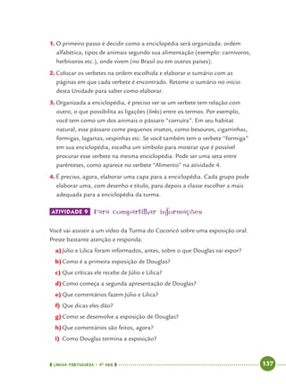 LÍNGUA PORTUGUESA · 4O
ANO 137
1. O primeiro passo é decidir como a enciclopédia será organizada: ordem
alfabética, tipos de animais segundo sua alimentação (exemplo: carnívoros,
herbívoros etc.), onde vivem (no Brasil ou em outros países).
2. Colocar os verbetes na ordem escolhida e elaborar o sumário com as
páginas em que cada verbete é encontrado. Retome o sumário no início
desta Unidade para saber como elaborar.
3. Organizada a enciclopédia, é preciso ver se um verbete tem relação com
outro, o que possibilita as ligações (links) entre os termos. Por exemplo,
você tem como um dos animais o pássaro “corruíra”. Em seu habitat
natural, esse pássaro come pequenos insetos, como besouros, cigarrinhas,
formigas, lagartas, vespinhas etc. Se você também tem o verbete “formiga”
em sua enciclopédia, escolha um símbolo para mostrar que é possível
procurar esse verbete na mesma enciclopédia. Pode ser uma seta entre
parênteses, como aparece no verbete “Alimento” na atividade 4.
4. É preciso, agora, elaborar uma capa para a enciclopédia. Cada grupo pode
elaborar uma, com desenho e título, para depois a classe escolher a mais
adequada para a enciclopédia da turma.
ATIVIDADE 9 Para compartilhar informações
Você vai assistir a um vídeo da Turma do Cocoricó sobre uma exposição oral.
Preste bastante atenção e responda:
a)Júlio e Lilica foram informados, antes, sobre o que Douglas vai expor?
b)Como é a primeira exposição de Douglas?
c) Que críticas ele recebe de Júlio e Lilica?
d)Como começa a segunda apresentação de Douglas?
e) Que comentários fazem Júlio e Lilica?
f) Que dicas eles dão?
g) Como se desenvolve a exposição de Douglas?
h)Que comentários são feitos, agora?
i) Como Douglas termina a exposição?
Port4ºAnoParte2.indd 137Port4ºAnoParte2.indd 137 9/16/10 11:41 AM9/16/10 11:41 AM
 