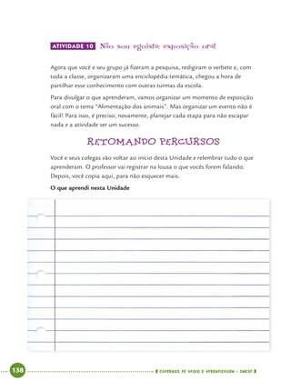 138 CADERNOS DE APOIO E APRENDIZAGEM · SMESP
ATIVIDADE 10 Não sou egoísta: exposição oral
Agora que você e seu grupo já ﬁzeram a pesquisa, redigiram o verbete e, com
toda a classe, organizaram uma enciclopédia temática, chegou a hora de
partilhar esse conhecimento com outras turmas da escola.
Para divulgar o que aprenderam, vamos organizar um momento de exposição
oral com o tema “Alimentação dos animais”. Mas organizar um evento não é
fácil! Para isso, é preciso, novamente, planejar cada etapa para não escapar
nada e a atividade ser um sucesso.
RETOMANDO PERCURSOS
Você e seus colegas vão voltar ao início desta Unidade e relembrar tudo o que
aprenderam. O professor vai registrar na lousa o que vocês forem falando.
Depois, você copia aqui, para não esquecer mais.
O que aprendi nesta Unidade
Port4ºAnoParte2.indd 138Port4ºAnoParte2.indd 138 9/16/10 11:41 AM9/16/10 11:41 AM
 
