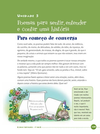 LÍNGUA PORTUGUESA · 4O
ANO 139
Unidade 5Unidade 5
Poemas para sentir’ entender
e contar uma história
Para começo de conversa
Como você sabe, os poemas podem falar de tudo: do amor, da violência,
do carinho, da morte, da delicadeza, da solidão, do ódio, da injustiça, do
egoísmo, da generosidade, da tristeza, da alegria, do que é grande, do que é
pequeno, de coisas e animais que existem ou que não existem, mas vivem em
nossa imaginação.
De verdade mesmo, o que todos os poemas querem é tocar nossas emoções
e mostrar que a vida pode ser sempre melhor. Eles gostam de brincar com
as palavras, juntando uma que parece não ter nada a ver com outra, mas no
fundo tem. Veja só: “O sol, gato amarelo, salta as janelas e ﬁca, imóvel, sobre
o meu tapete” (Mário Quintana).
Alguns poemas fazem apenas o leitor sentir uma emoção; outros, além disso,
contam uma história. Esses poemas são bons demais para ler, sentir, entender e
depois contar a história que existe dentro deles. Quer ver?
Você vai ler, ﬁcar
emocionado e dar
risada com muitos
poemas interessantes.
Depois, vai produzir
o seu, o que é
muito importante,
não é mesmo? Mais
que isso, mostrará seu
talento em um sarau
para toda a escola.
Port4ºAnoParte2.indd 139Port4ºAnoParte2.indd 139 9/16/10 11:41 AM9/16/10 11:41 AM
 