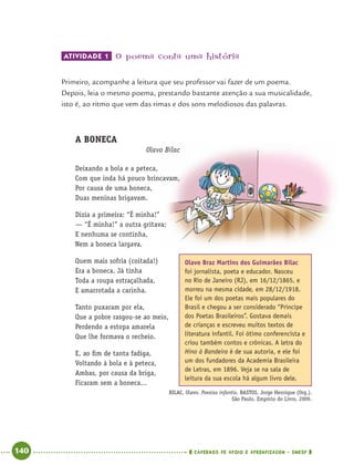 140 CADERNOS DE APOIO E APRENDIZAGEM · SMESP
ATIVIDADE 1 O poema conta uma história
Primeiro, acompanhe a leitura que seu professor vai fazer de um poema.
Depois, leia o mesmo poema, prestando bastante atenção a sua musicalidade,
isto é, ao ritmo que vem das rimas e dos sons melodiosos das palavras.
A BONECA
Olavo Bilac
Deixando a bola e a peteca,
Com que inda há pouco brincavam,
Por causa de uma boneca,
Duas meninas brigavam.
Dizia a primeira: “É minha!”
— “É minha!” a outra gritava;
E nenhuma se continha,
Nem a boneca largava.
Quem mais sofria (coitada!)
Era a boneca. Já tinha
Toda a roupa estraçalhada,
E amarrotada a carinha.
Tanto puxaram por ela,
Que a pobre rasgou-se ao meio,
Perdendo a estopa amarela
Que lhe formava o recheio.
E, ao ﬁm de tanta fadiga,
Voltando à bola e à peteca,
Ambas, por causa da briga,
Ficaram sem a boneca...
BILAC, Olavo. Poesias infantis. BASTOS, Jorge Henrique (Org.).
São Paulo, Empório do Livro, 2009.
Olavo Braz Martins dos Guimarães Bilac
foi jornalista, poeta e educador. Nasceu
no Rio de Janeiro (RJ), em 16/12/1865, e
morreu na mesma cidade, em 28/12/1918.
Ele foi um dos poetas mais populares do
Brasil e chegou a ser considerado “Príncipe
dos Poetas Brasileiros”. Gostava demais
de crianças e escreveu muitos textos de
literatura infantil. Foi ótimo conferencista e
criou também contos e crônicas. A letra do
Hino à Bandeira é de sua autoria, e ele foi
um dos fundadores da Academia Brasileira
de Letras, em 1896. Veja se na sala de
leitura da sua escola há algum livro dele.
Port4ºAnoParte2.indd 140Port4ºAnoParte2.indd 140 9/16/10 11:41 AM9/16/10 11:41 AM
 