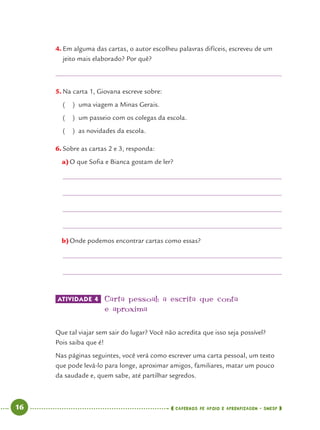 16 CADERNOS DE APOIO E APRENDIZAGEM · SMESP
4. Em alguma das cartas, o autor escolheu palavras difíceis, escreveu de um
jeito mais elaborado? Por quê?
5. Na carta 1, Giovana escreve sobre:
( ) uma viagem a Minas Gerais.
( ) um passeio com os colegas da escola.
( ) as novidades da escola.
6. Sobre as cartas 2 e 3, responda:
a)O que Soﬁa e Bianca gostam de ler?
b)Onde podemos encontrar cartas como essas?
ATIVIDADE 4 Carta pessoal: a escrita que conta
e aproxima
Que tal viajar sem sair do lugar? Você não acredita que isso seja possível?
Pois saiba que é!
Nas páginas seguintes, você verá como escrever uma carta pessoal, um texto
que pode levá-lo para longe, aproximar amigos, familiares, matar um pouco
da saudade e, quem sabe, até partilhar segredos.
Port4ºAno.indd 16Port4ºAno.indd 16 9/16/10 11:30 AM9/16/10 11:30 AM
 