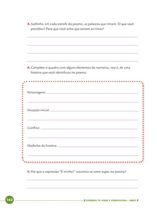 142 CADERNOS DE APOIO E APRENDIZAGEM · SMESP
3. Sublinhe, em cada estrofe do poema, as palavras que rimam. O que você
percebeu? Para que você acha que servem as rimas?
4. Complete o quadro com alguns elementos da narrativa, isto é, de uma
história que você identiﬁcou no poema:
Personagens:
Situação inicial:
Conﬂito:
Desfecho da história:
5. Por que a expressão “É minha!” encontra-se entre aspas no poema?
Port4ºAnoParte2.indd 142Port4ºAnoParte2.indd 142 9/16/10 11:41 AM9/16/10 11:41 AM
 