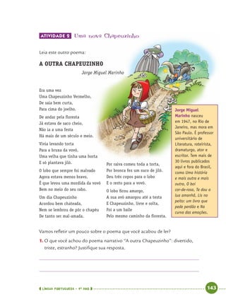 LÍNGUA PORTUGUESA · 4O
ANO 143
ATIVIDADE 2 Uma nova Chapeuzinho
Leia este outro poema:
Era uma vez
Uma Chapeuzinho Vermelho,
De saia bem curta,
Para cima do joelho.
De andar pela ﬂoresta
Já estava de saco cheio,
Não ia a uma festa
Há mais de um século e meio.
Vivia levando torta
Para a bruxa da vovó,
Uma velha que tinha uma horta
E só plantava jiló.
O lobo que sempre foi malvado
Agora estava menos bravo,
É que levou uma mordida da vovó
Bem no meio do seu rabo.
Um dia Chapeuzinho
Acordou bem chateada,
Nem se lembrou de pôr o chapéu
De tanto ser mal-amada.
Por raiva comeu toda a torta,
Por bronca fez um suco de jiló.
Deu três copos para o lobo
E o resto para a vovó.
O lobo ﬁcou amargo,
A sua avó amargou até a testa
E Chapeuzinho, livre e solta,
Foi a um baile
Pelo mesmo caminho da ﬂoresta.
Vamos reﬂetir um pouco sobre o poema que você acabou de ler?
1. O que você achou do poema narrativo “A outra Chapeuzinho”: divertido,
triste, estranho? Justiﬁque sua resposta.
A OUTRA CHAPEUZINHO
Jorge Miguel Marinho
Jorge Miguel
Marinho nasceu
em 1947, no Rio de
Janeiro, mas mora em
São Paulo. É professor
universitário de
Literatura, roteirista,
dramaturgo, ator e
escritor. Tem mais de
30 livros publicados
aqui e fora do Brasil,
como Uma história
e mais outra e mais
outra, O boi
cor-de-rosa, Te dou a
lua amanhã, Lis no
peito: um livro que
pede perdão e Na
curva das emoções.
Port4ºAnoParte2.indd 143Port4ºAnoParte2.indd 143 9/16/10 11:41 AM9/16/10 11:41 AM
 